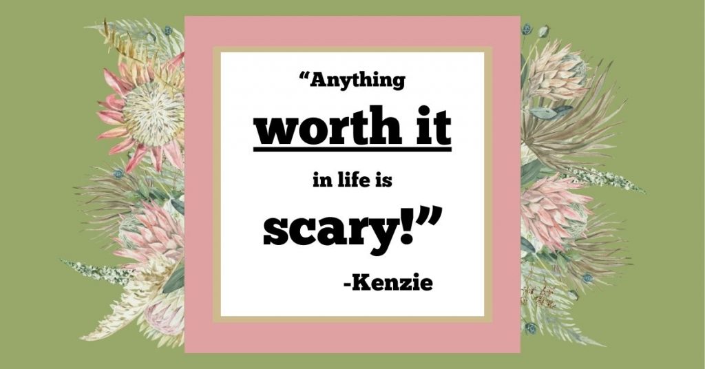 Quote in the middle the says, "Anything worth it in life is scary!" -Kenzie in the middle of a pink and green box surround by a variety of protea flowers about the border. 